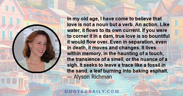 In my old age, I have come to believe that love is not a noun but a verb. An action. Like water, it flows to its own current. If you were to corner it in a dam, true love is so bountiful it would flow over. Even in