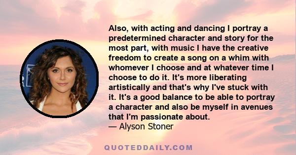 Also, with acting and dancing I portray a predetermined character and story for the most part, with music I have the creative freedom to create a song on a whim with whomever I choose and at whatever time I choose to do 