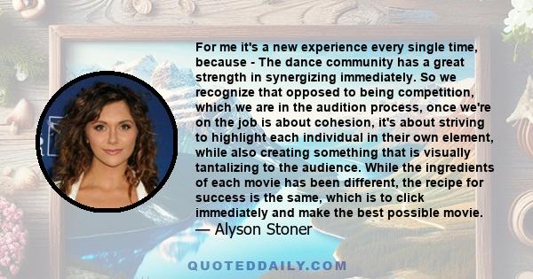 For me it's a new experience every single time, because - The dance community has a great strength in synergizing immediately. So we recognize that opposed to being competition, which we are in the audition process,