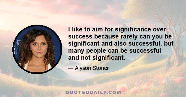 I like to aim for significance over success because rarely can you be significant and also successful, but many people can be successful and not significant.