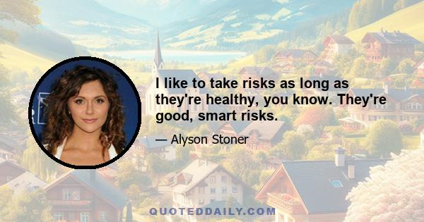 I like to take risks as long as they're healthy, you know. They're good, smart risks.