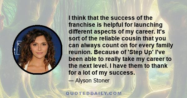 I think that the success of the franchise is helpful for launching different aspects of my career. It's sort of the reliable cousin that you can always count on for every family reunion. Because of 'Step Up' I've been