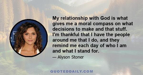 My relationship with God is what gives me a moral compass on what decisions to make and that stuff. I'm thankful that I have the people around me that I do, and they remind me each day of who I am and what I stand for.