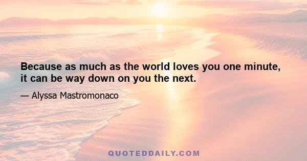 Because as much as the world loves you one minute, it can be way down on you the next.