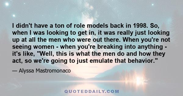 I didn't have a ton of role models back in 1998. So, when I was looking to get in, it was really just looking up at all the men who were out there. When you're not seeing women - when you're breaking into anything -