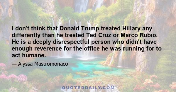 I don't think that Donald Trump treated Hillary any differently than he treated Ted Cruz or Marco Rubio. He is a deeply disrespectful person who didn't have enough reverence for the office he was running for to act