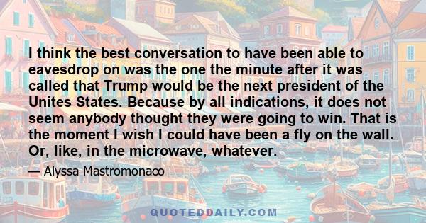 I think the best conversation to have been able to eavesdrop on was the one the minute after it was called that Trump would be the next president of the Unites States. Because by all indications, it does not seem