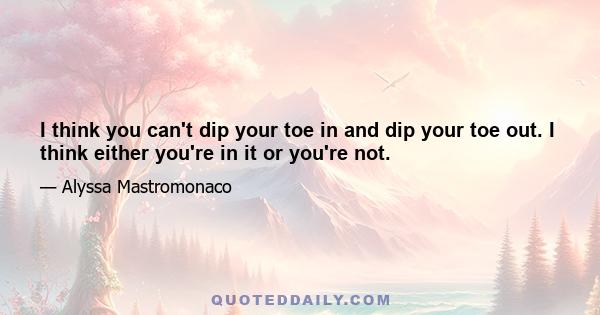 I think you can't dip your toe in and dip your toe out. I think either you're in it or you're not.