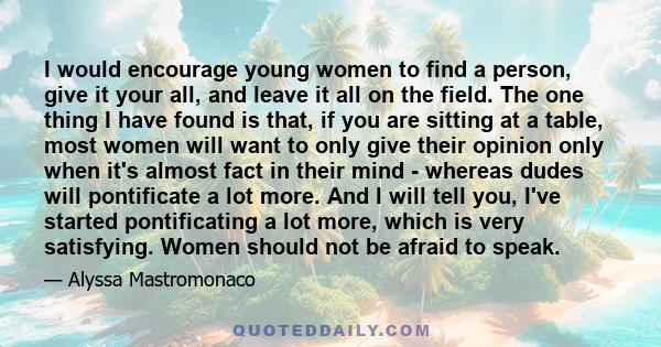 I would encourage young women to find a person, give it your all, and leave it all on the field. The one thing I have found is that, if you are sitting at a table, most women will want to only give their opinion only