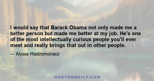 I would say that Barack Obama not only made me a better person but made me better at my job. He's one of the most intellectually curious people you'll ever meet and really brings that out in other people.