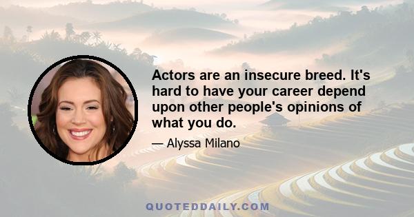 Actors are an insecure breed. It's hard to have your career depend upon other people's opinions of what you do.