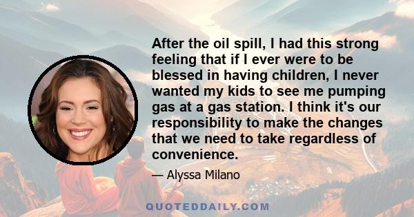 After the oil spill, I had this strong feeling that if I ever were to be blessed in having children, I never wanted my kids to see me pumping gas at a gas station. I think it's our responsibility to make the changes