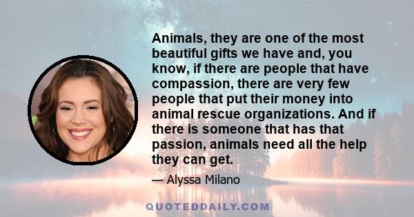 Animals, they are one of the most beautiful gifts we have and, you know, if there are people that have compassion, there are very few people that put their money into animal rescue organizations. And if there is someone 