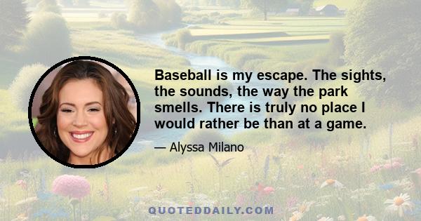 Baseball is my escape. The sights, the sounds, the way the park smells. There is truly no place I would rather be than at a game.