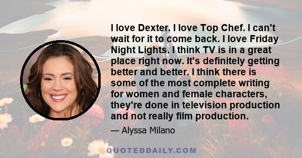 I love Dexter. I love Top Chef. I can't wait for it to come back. I love Friday Night Lights. I think TV is in a great place right now. It's definitely getting better and better. I think there is some of the most