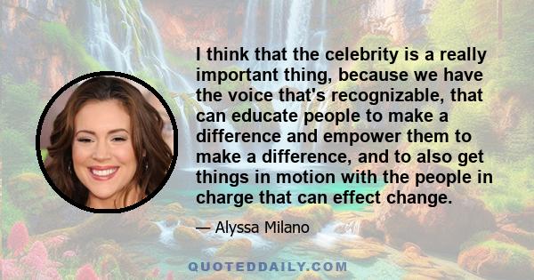 I think that the celebrity is a really important thing, because we have the voice that's recognizable, that can educate people to make a difference and empower them to make a difference, and to also get things in motion 