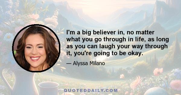 I'm a big believer in, no matter what you go through in life, as long as you can laugh your way through it, you're going to be okay.