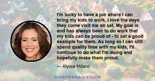 I'm lucky to have a job where I can bring my kids to work. I love the days they come visit me on set. My goal is and has always been to do work that my kids can be proud of - to set a good example for them. As long as I 