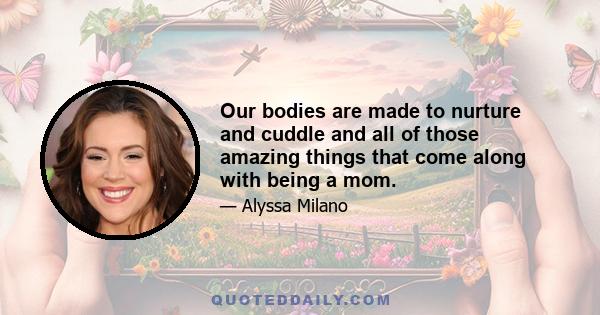 Our bodies are made to nurture and cuddle and all of those amazing things that come along with being a mom.