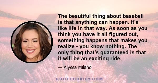 The beautiful thing about baseball is that anything can happen. It's like life in that way. As soon as you think you have it all figured out, something happens that makes you realize - you know nothing. The only thing