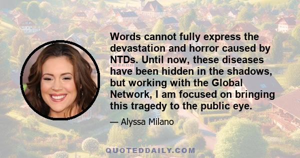 Words cannot fully express the devastation and horror caused by NTDs. Until now, these diseases have been hidden in the shadows, but working with the Global Network, I am focused on bringing this tragedy to the public