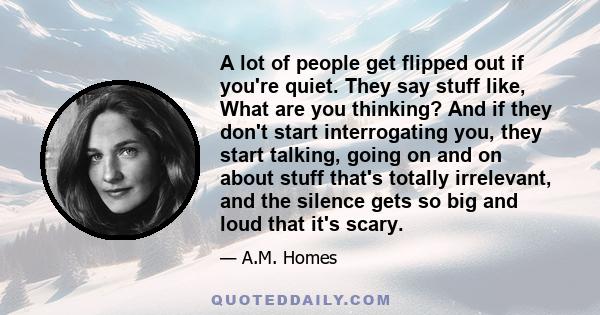 A lot of people get flipped out if you're quiet. They say stuff like, What are you thinking? And if they don't start interrogating you, they start talking, going on and on about stuff that's totally irrelevant, and the