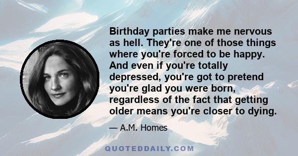 Birthday parties make me nervous as hell. They're one of those things where you're forced to be happy. And even if you're totally depressed, you're got to pretend you're glad you were born, regardless of the fact that