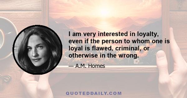 I am very interested in loyalty, even if the person to whom one is loyal is flawed, criminal, or otherwise in the wrong.