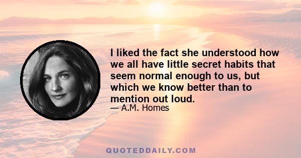 I liked the fact she understood how we all have little secret habits that seem normal enough to us, but which we know better than to mention out loud.