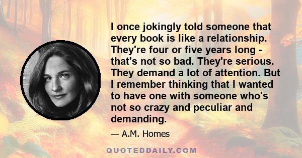 I once jokingly told someone that every book is like a relationship. They're four or five years long - that's not so bad. They're serious. They demand a lot of attention. But I remember thinking that I wanted to have