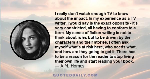 I really don't watch enough TV to know about the impact. In my experience as a TV writer, I would say is the exact opposite - it's very constricted, all having to conform to a form. My sense of fiction writing is not to 