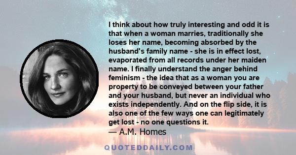 I think about how truly interesting and odd it is that when a woman marries, traditionally she loses her name, becoming absorbed by the husband's family name - she is in effect lost, evaporated from all records under