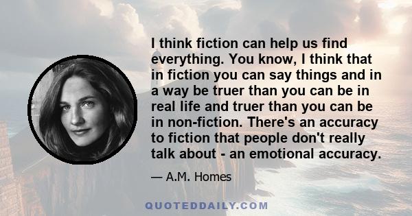 I think fiction can help us find everything. You know, I think that in fiction you can say things and in a way be truer than you can be in real life and truer than you can be in non-fiction. There's an accuracy to