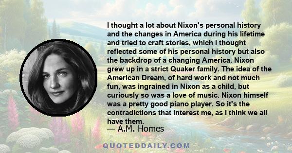 I thought a lot about Nixon's personal history and the changes in America during his lifetime and tried to craft stories, which I thought reflected some of his personal history but also the backdrop of a changing