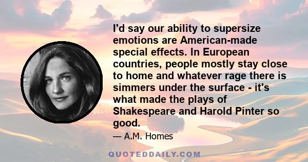 I'd say our ability to supersize emotions are American-made special effects. In European countries, people mostly stay close to home and whatever rage there is simmers under the surface - it's what made the plays of