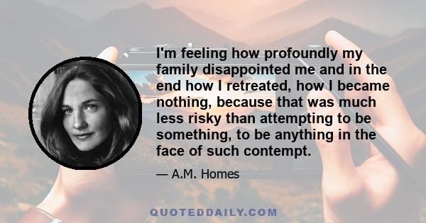 I'm feeling how profoundly my family disappointed me and in the end how I retreated, how I became nothing, because that was much less risky than attempting to be something, to be anything in the face of such contempt.