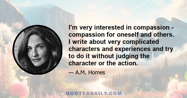 I'm very interested in compassion - compassion for oneself and others. I write about very complicated characters and experiences and try to do it without judging the character or the action.