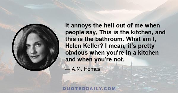 It annoys the hell out of me when people say, This is the kitchen, and this is the bathroom. What am I, Helen Keller? I mean, it's pretty obvious when you're in a kitchen and when you're not.