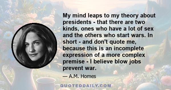 My mind leaps to my theory about presidents - that there are two kinds, ones who have a lot of sex and the others who start wars. In short - and don't quote me, because this is an incomplete expression of a more complex 