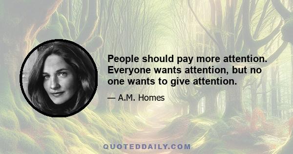 People should pay more attention. Everyone wants attention, but no one wants to give attention.