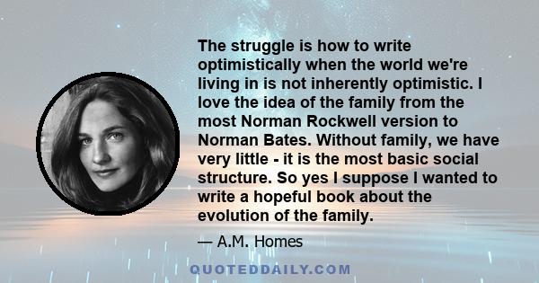 The struggle is how to write optimistically when the world we're living in is not inherently optimistic. I love the idea of the family from the most Norman Rockwell version to Norman Bates. Without family, we have very