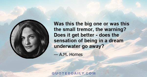 Was this the big one or was this the small tremor, the warning? Does it get better - does the sensation of being in a dream underwater go away?