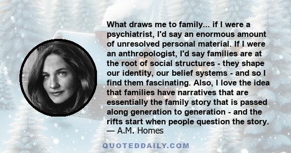 What draws me to family... if I were a psychiatrist, I'd say an enormous amount of unresolved personal material. If I were an anthropologist, I'd say families are at the root of social structures - they shape our