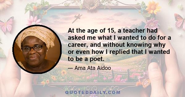 At the age of 15, a teacher had asked me what I wanted to do for a career, and without knowing why or even how I replied that I wanted to be a poet.