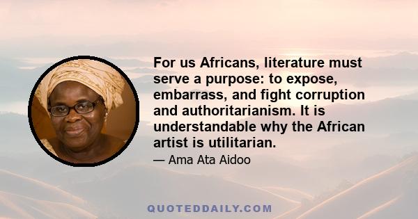 For us Africans, literature must serve a purpose: to expose, embarrass, and fight corruption and authoritarianism. It is understandable why the African artist is utilitarian.