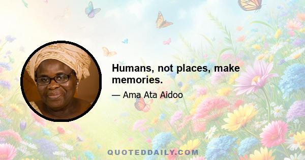 Humans, not places, make memories.