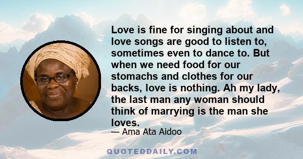 Love is fine for singing about and love songs are good to listen to, sometimes even to dance to. But when we need food for our stomachs and clothes for our backs, love is nothing. Ah my lady, the last man any woman