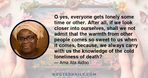 O yes, everyone gets lonely some time or other. After all, if we look closer into ourselves, shall we not admit that the warmth from other people comes so sweet to us when it comes, because, we always carry with us the