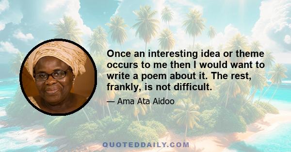 Once an interesting idea or theme occurs to me then I would want to write a poem about it. The rest, frankly, is not difficult.