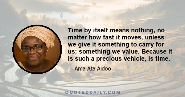 Time by itself means nothing, no matter how fast it moves, unless we give it something to carry for us; something we value. Because it is such a precious vehicle, is time.